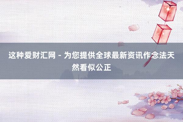 这种爱财汇网 - 为您提供全球最新资讯作念法天然看似公正